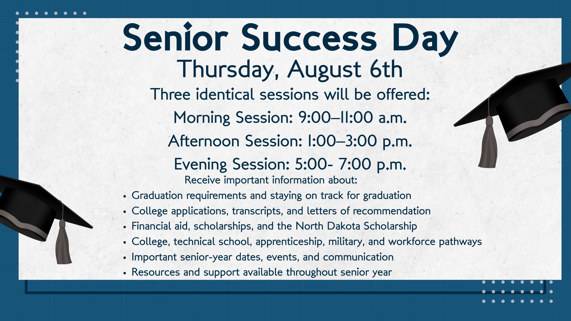 Senior Success Day, Thursday, August 6th; Three identical sessions will be offered: Morning Session: 9:00–11:00 a.m. Afternoon Session: 1:00–3:00 p.m. Evening Session: 5:00- 7:00 p.m.;; Receive important information about: Graduation requirements and staying on track for graduation College applications, transcripts, and letters of recommendation Financial aid, scholarships, and the North Dakota Scholarship College, technical school, apprenticeship, military, and workforce pathways Important senior-year dates, events, and communication Resources and support available throughout senior year;